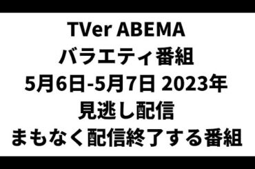 TVer ABEMA  バラエティ番組 5月6日-5月7日 2023年 見逃し配信 まもなく配信終了する番組